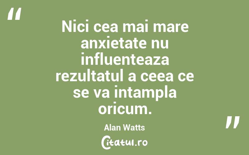 Nici cea mai mare anxietate nu influenteaza rezultatul a ceea ce se va intampla oricum. Alan Watts