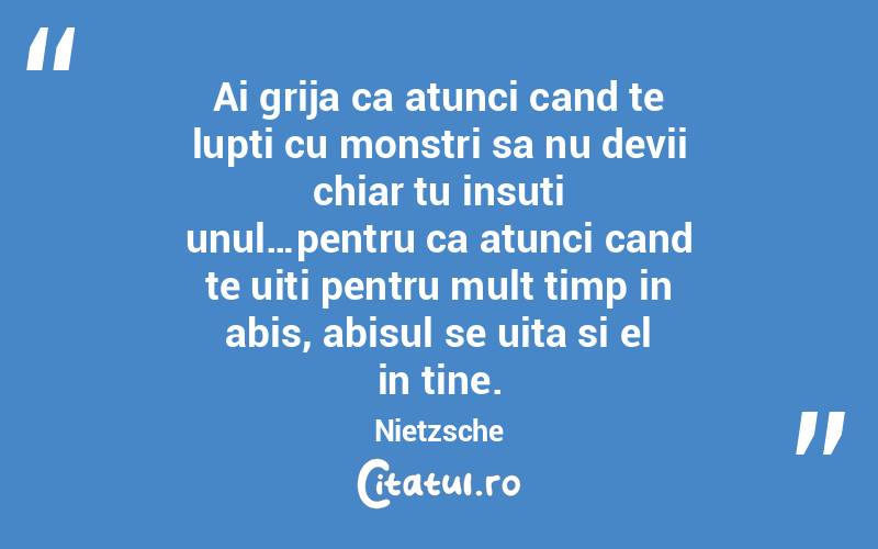 Ai grija ca atunci cand te lupti cu monstri sa nu devii chiar tu insuti unul…pentru ca atunci cand te uiti pentru mult timp in abis, abisul se uita si el in tine. Nietzsche