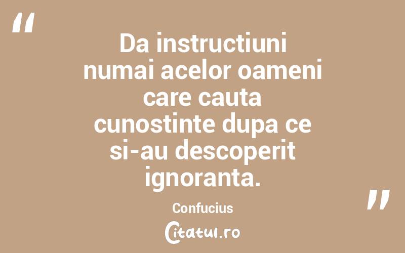Da instructiuni numai acelor oameni care cauta cunostinte dupa ce si-au descoperit ignoranta. Confucius