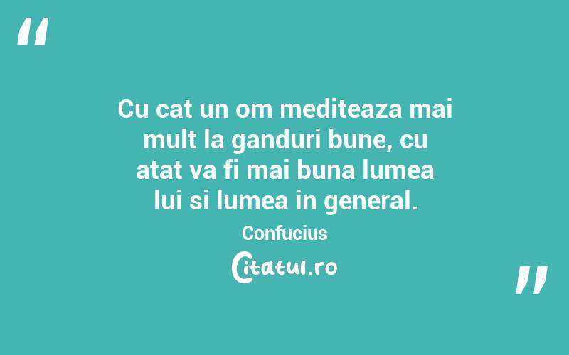 Cu cat un om mediteaza mai mult la ganduri bune, cu atat va fi mai buna lumea lui si lumea in general. Confucius
