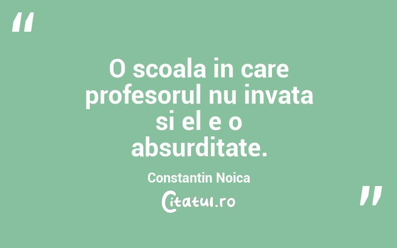 O scoala in care profesorul nu invata si el e o absurditate. Constantin Noica
