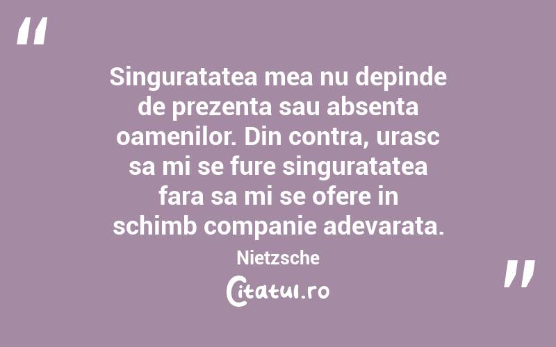 Singuratatea mea nu depinde de prezenta sau absenta oamenilor. Din contra, urasc sa mi se fure singuratatea fara sa mi se ofere in schimb companie adevarata. Nietzsche

