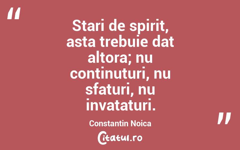 Stari de spirit, asta trebuie dat altora; nu continuturi, nu sfaturi, nu invataturi. Constantin Noica