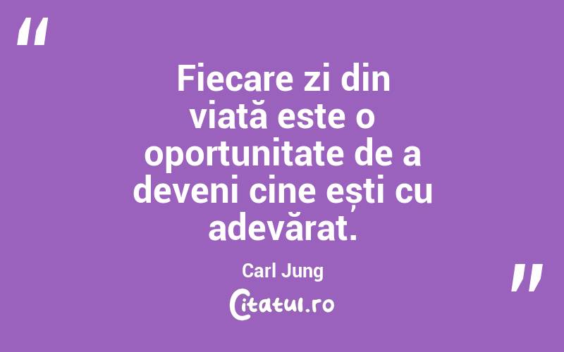  Fiecare zi din viață este o oportunitate de a deveni cine ești cu adevărat. Carl Jung
