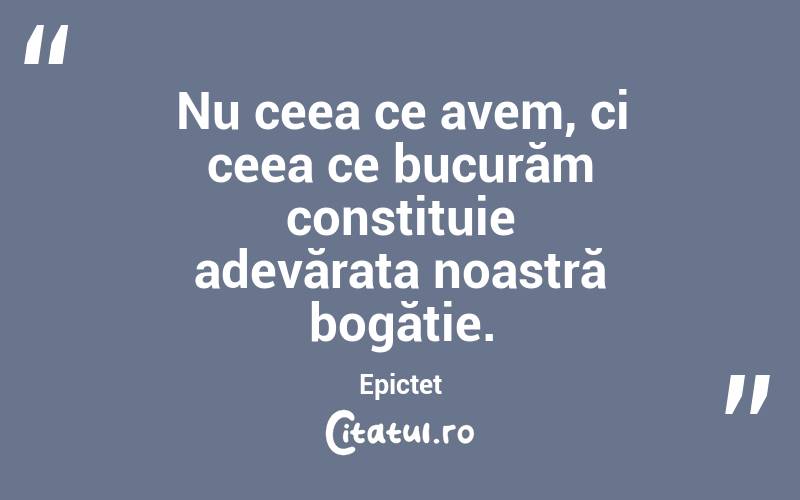 Nu ceea ce avem, ci ceea ce bucurăm constituie adevărata noastră bogăție. Epictet
