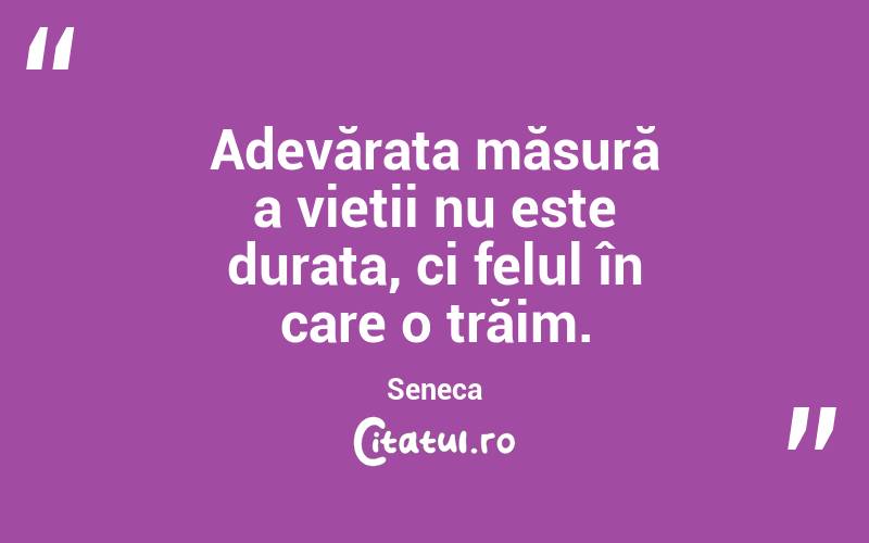 Adevărata măsură a vieții nu este durata, ci felul în care o trăim. Seneca
