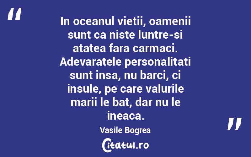 In oceanul vietii, oamenii sunt ca niste luntre-si atatea fara carmaci. Adevaratele personalitati sunt insa, nu barci, ci insule, pe care valurile marii le bat, dar nu le ineaca.  Vasile Bogrea