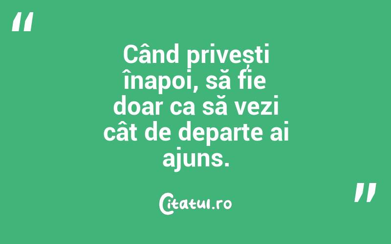 Când privești înapoi, să fie doar ca să vezi cât de departe ai ajuns.
