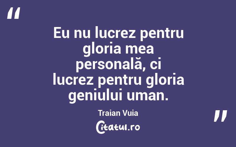 Eu nu lucrez pentru gloria mea personală, ci lucrez pentru gloria geniului uman. Traian Vuia