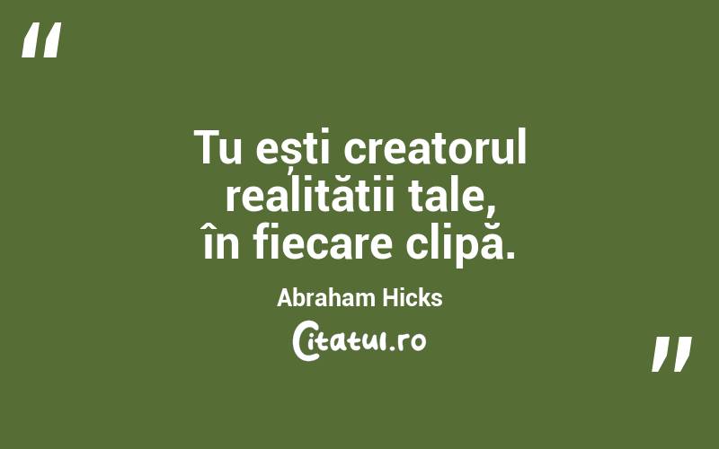 Tu ești creatorul realității tale, în fiecare clipă. Abraham Hicks

