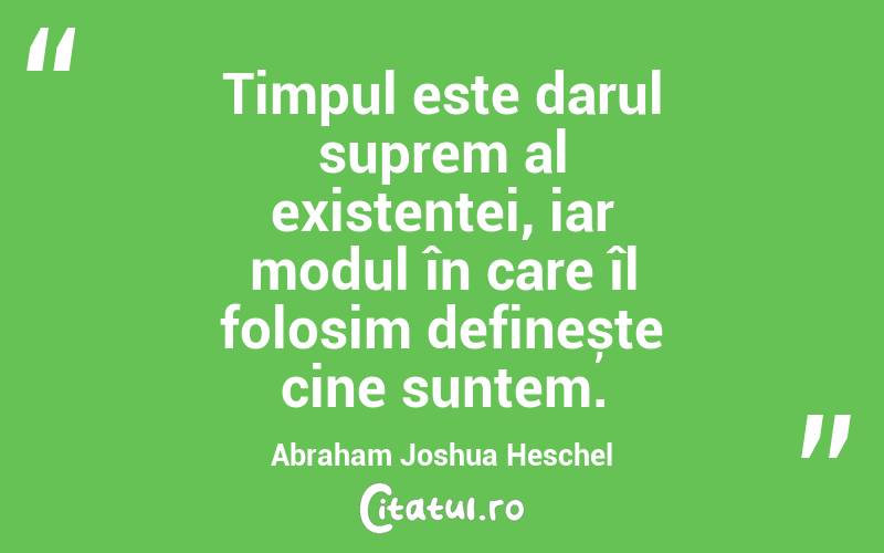 Timpul este darul suprem al existenței, iar modul în care îl folosim definește cine suntem. Abraham Joshua Heschel
