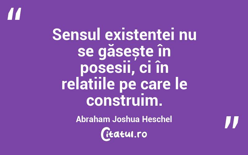 Sensul existenței nu se găsește în posesii, ci în relațiile pe care le construim. Abraham Joshua Heschel
