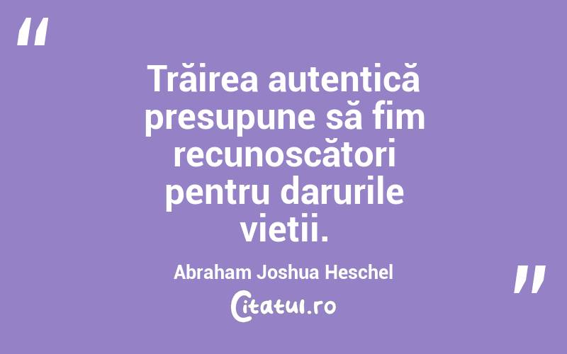 Trăirea autentică presupune să fim recunoscători pentru darurile vieții. Abraham Joshua Heschel
