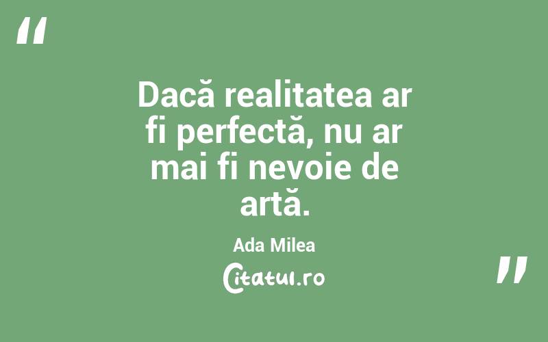 Dacă realitatea ar fi perfectă, nu ar mai fi nevoie de artă. Ada Milea
