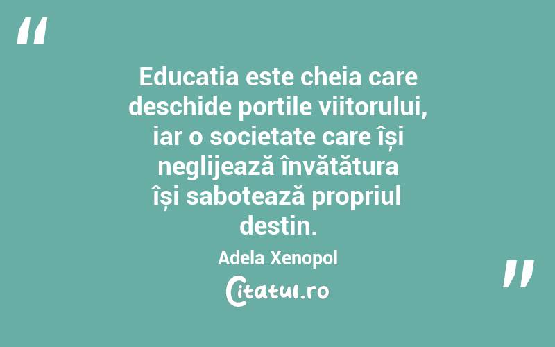 Educația este cheia care deschide porțile viitorului, iar o societate care își neglijează învățătura își sabotează propriul destin. Adela Xenopol
