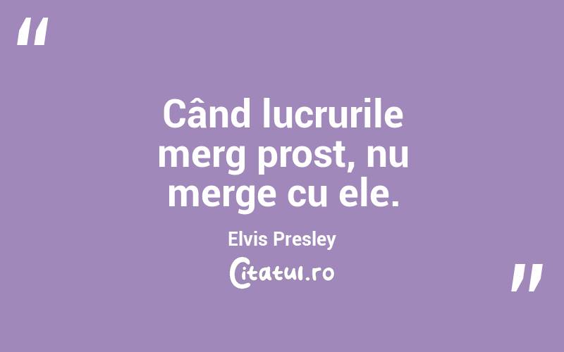 Când lucrurile merg prost, nu merge cu ele. Elvis Presley
