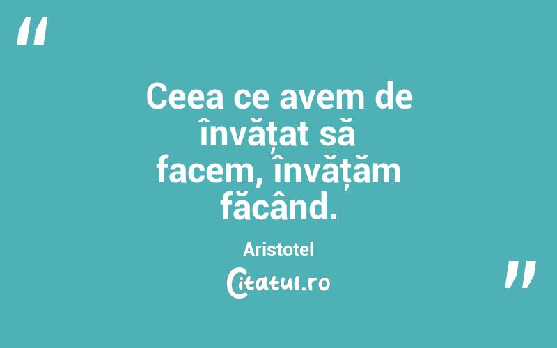 Ceea ce avem de învăţat să facem, învăţăm făcând. Aristotel
