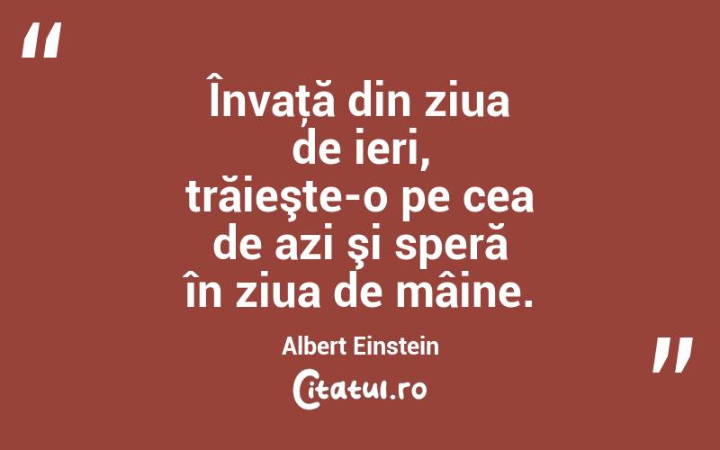 Învaţă din ziua de ieri, trăieşte-o pe cea de azi şi speră în ziua de mâine. Albert Einstein
