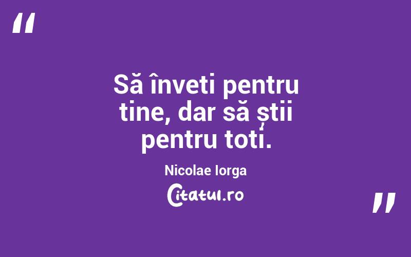 Să înveți pentru tine, dar să știi pentru toți. Nicolae Iorga
