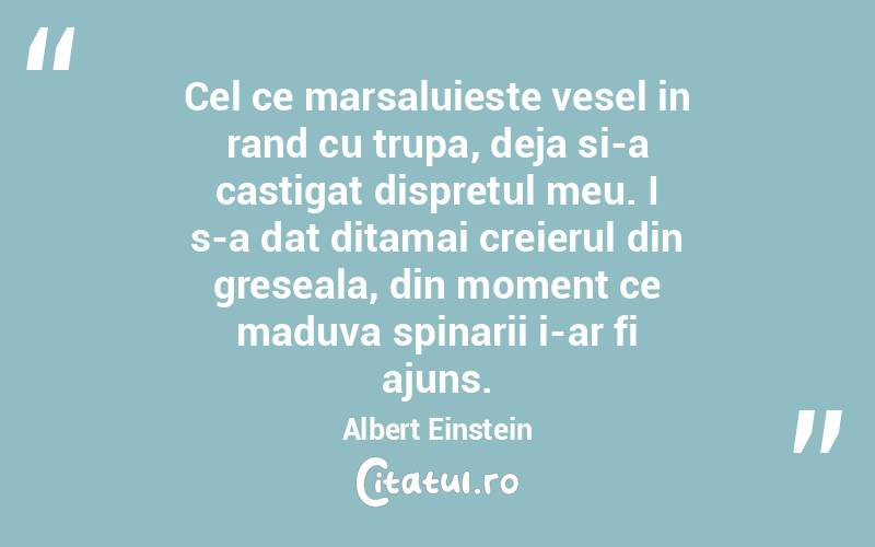 Cel ce marsaluieste vesel in rand cu trupa, deja si-a castigat dispretul meu. I s-a dat ditamai creierul din greseala, din moment ce maduva spinarii i-ar fi ajuns.  Albert Einstein