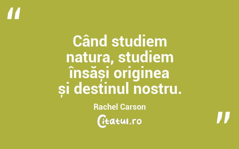 Când studiem natura, studiem însăși originea și destinul nostru. Rachel Carson
