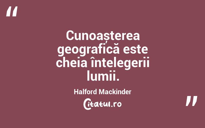 Cunoașterea geografică este cheia înțelegerii lumii. Halford Mackinder
