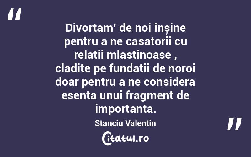 Divortam’ de noi înșine pentru a ne casatorii cu relații mlastinoase , cladite pe fundatii de noroi doar pentru a ne considera esenta unui fragment de importanta. Stanciu Valentin
