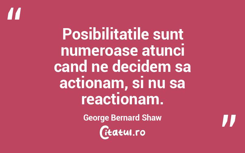 Posibilitatile sunt numeroase atunci cand ne decidem sa actionam, si nu sa reactionam. George Bernard Shaw