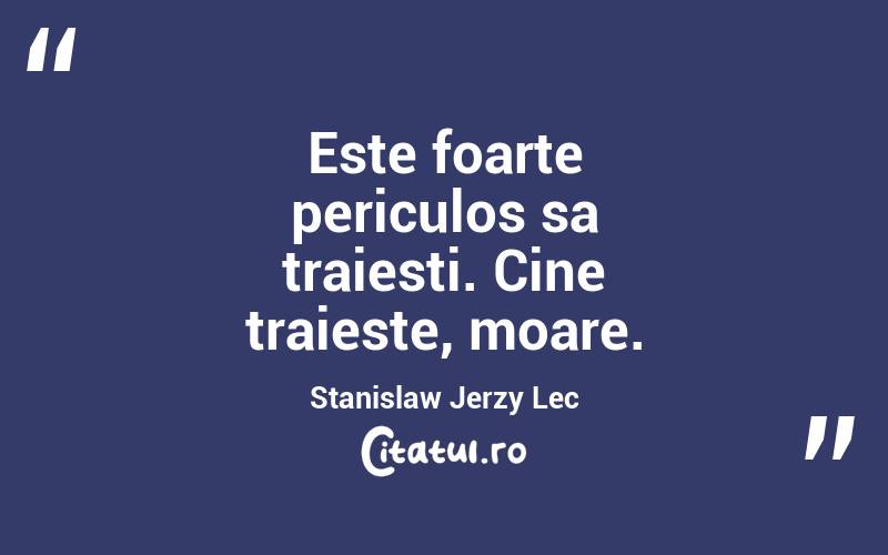 Este foarte periculos sa traiesti. Cine traieste, moare. Stanislaw Jerzy Lec
