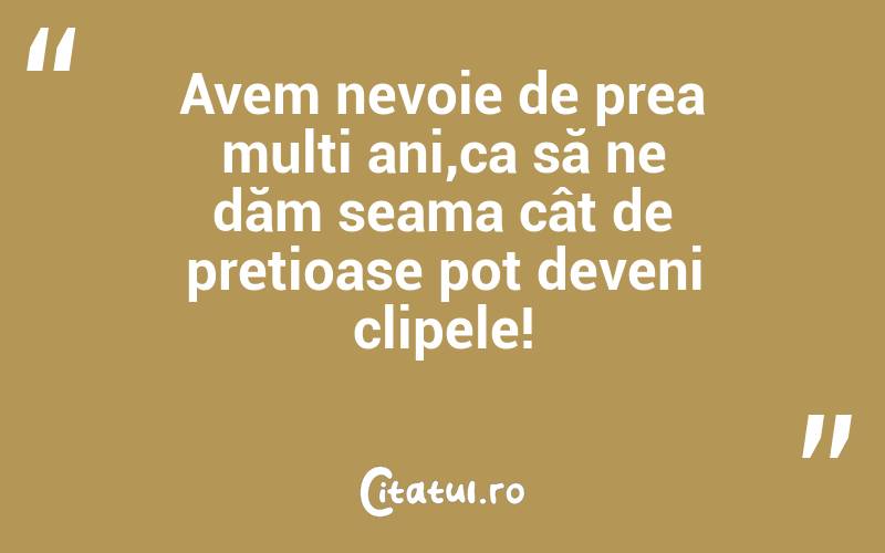 Avem nevoie de prea mulți ani,ca să ne dăm seama cât de prețioase pot deveni clipele!
