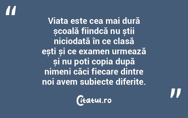 Viața este cea mai dură școală fiindcă nu știi niciodată în ce clasă ești și ce examen urmează și nu poți copia după nimeni căci fiecare dintre noi avem subiecte diferite.