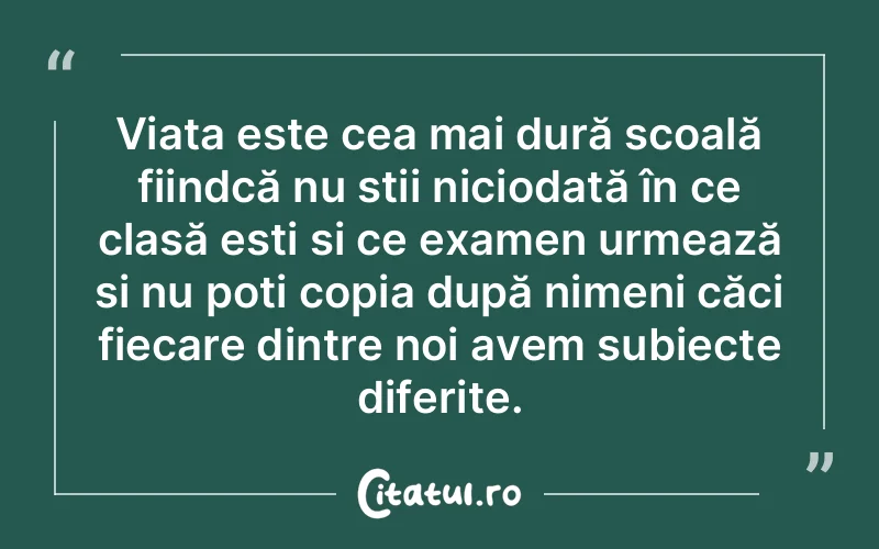 Viața este cea mai dură școală fiindcă nu știi niciodată în ce clasă ești și ce examen urmează și nu poți copia după nimeni căci fiecare dintre noi avem subiecte diferite.