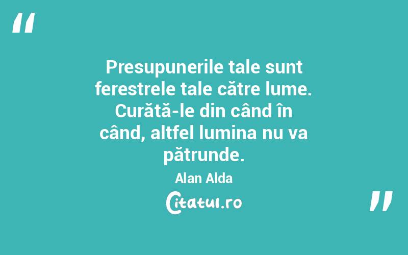 Presupunerile tale sunt ferestrele tale către lume. Curăță-le din când în când, altfel lumina nu va pătrunde. Alan Alda