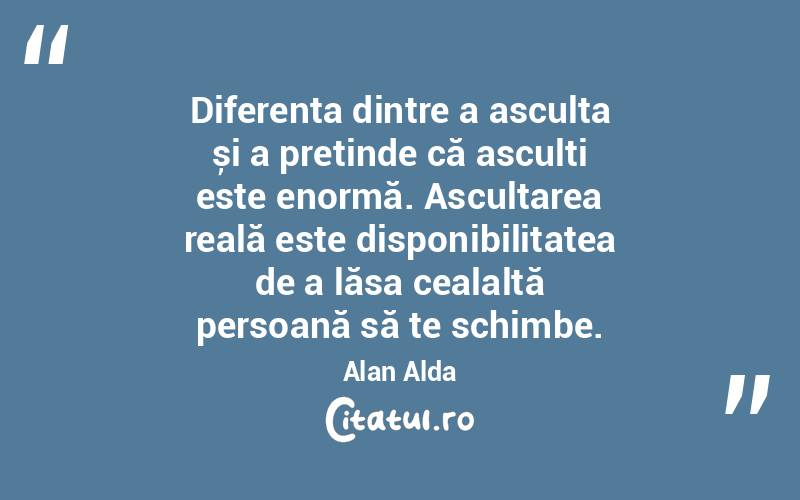 Diferența dintre a asculta și a pretinde că asculți este enormă. Ascultarea reală este disponibilitatea de a lăsa cealaltă persoană să te schimbe. Alan Alda