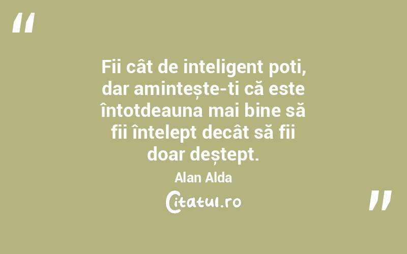 Fii cât de inteligent poți, dar amintește-ți că este întotdeauna mai bine să fii înțelept decât să fii doar deștept. Alan Alda