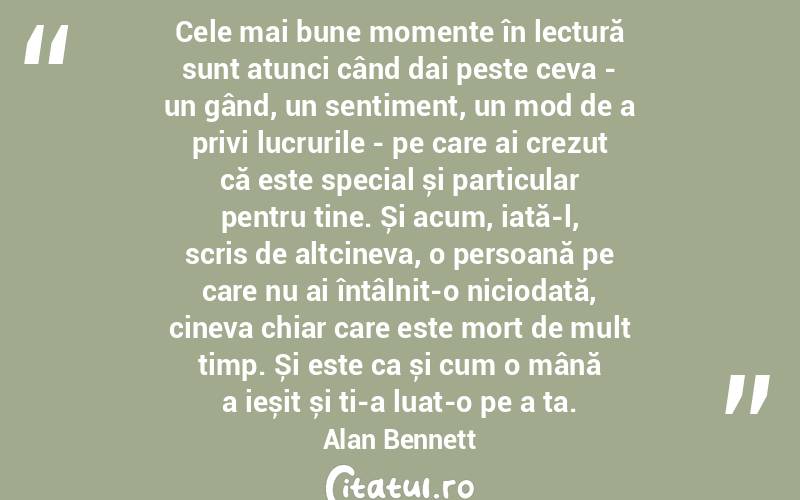 Cele mai bune momente în lectură sunt atunci când dai peste ceva - un gând, un sentiment, un mod de a privi lucrurile - pe care ai crezut că este special și particular pentru tine. Și acum, iată-l, scris de altcineva, o persoană pe care nu ai întâlnit-o niciodată, cineva chiar care este mort de mult timp. Și este ca și cum o mână a ieșit și ți-a luat-o pe a ta. Alan Bennett