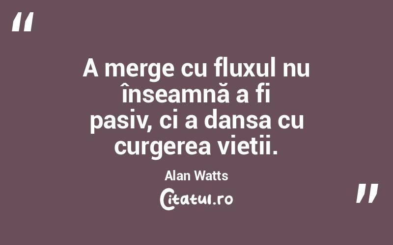 A merge cu fluxul nu înseamnă a fi pasiv, ci a dansa cu curgerea vieții. Alan Watts