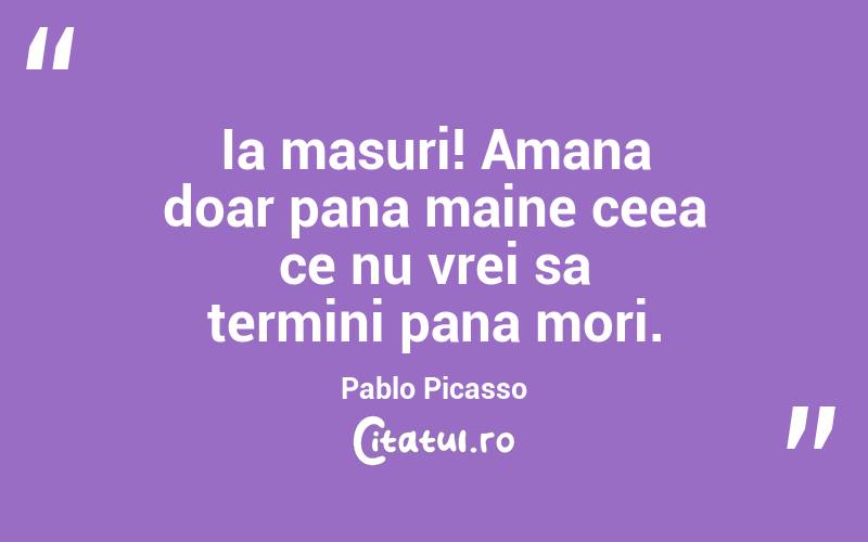 Ia masuri! Amana doar pana maine ceea ce nu vrei sa termini pana mori. Pablo Picasso
