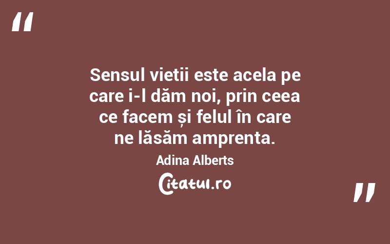 Sensul vieții este acela pe care i-l dăm noi, prin ceea ce facem și felul în care ne lăsăm amprenta. Adina Alberts