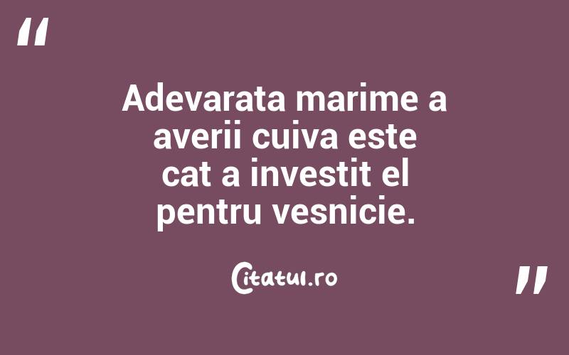 Adevarata marime a averii cuiva este cat a investit el pentru vesnicie.
