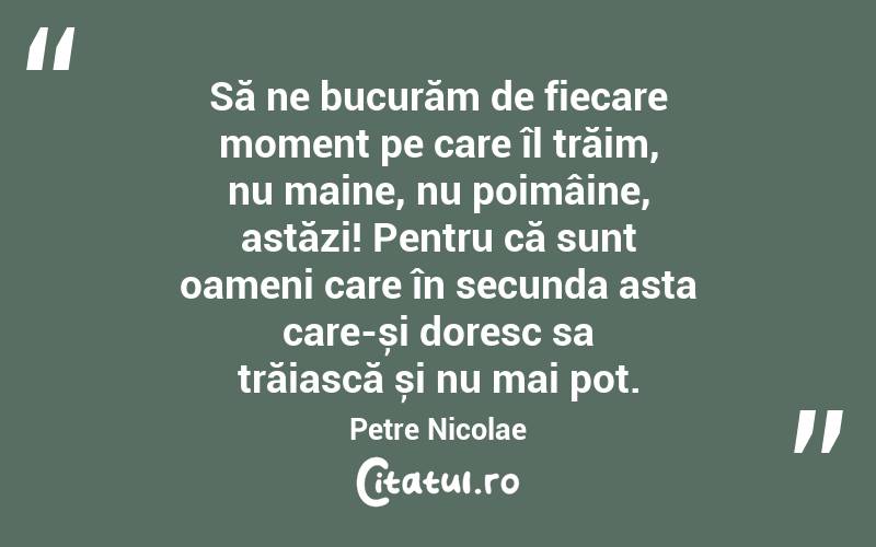 Să ne bucurăm de fiecare moment pe care îl trăim, nu maine, nu poimâine, astăzi! Pentru că sunt oameni care în secunda asta care-și doresc sa trăiască și nu mai pot. Petre Nicolae
