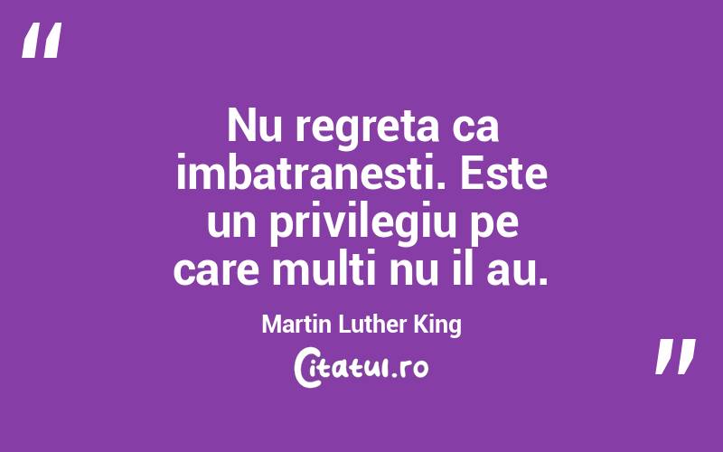 Nu regreta ca imbatranesti. Este un privilegiu pe care multi nu il au. Martin Luther King