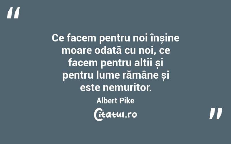 Ce facem pentru noi înșine moare odată cu noi, ce facem pentru alții și pentru lume rămâne și este nemuritor. Albert Pike
