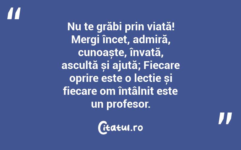 Nu te grăbi prin viață! Mergi încet, admiră, cunoaște, învață, ascultă și ajută; Fiecare oprire este o lecție și fiecare om întâlnit este un profesor. 
