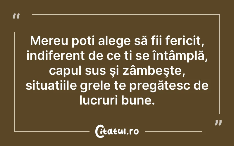 Mereu poți alege să fii fericit, indiferent de ce ți se întâmplă, capul sus şi zâmbeşte, situațiile grele te pregătesc de lucruri bune.