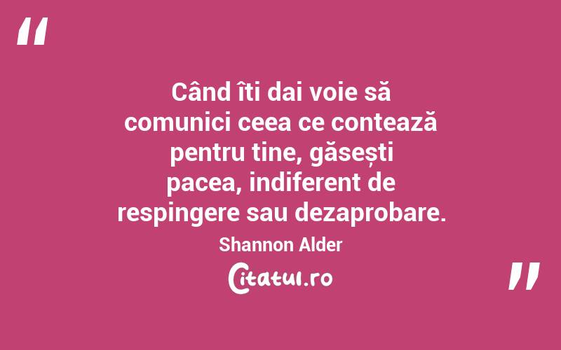 Când îți dai voie să comunici ceea ce contează pentru tine, găsești pacea, indiferent de respingere sau dezaprobare. Shannon Alder