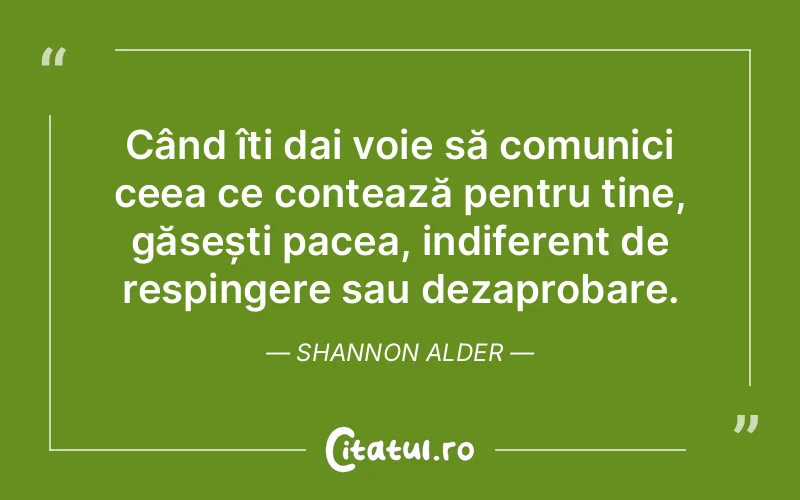 Când îți dai voie să comunici ceea ce contează pentru tine, găsești pacea, indiferent de respingere sau dezaprobare. Shannon Alder