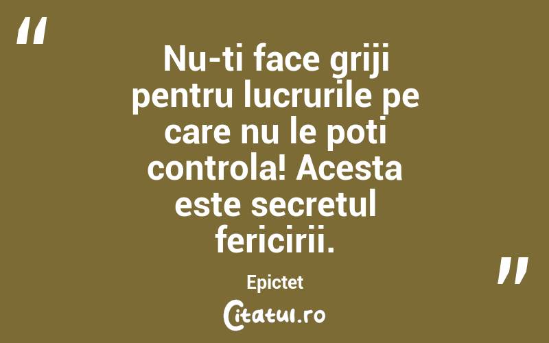 Nu-ti face griji pentru lucrurile pe care nu le poti controla! Acesta este secretul fericirii. Epictet
