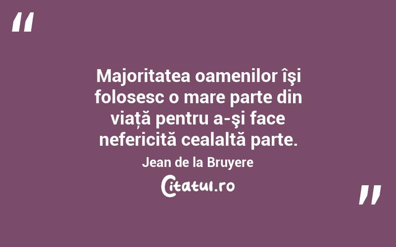 Majoritatea oamenilor îşi folosesc o mare parte din viaţă pentru a-şi face nefericită cealaltă parte. Jean de la Bruyere 
