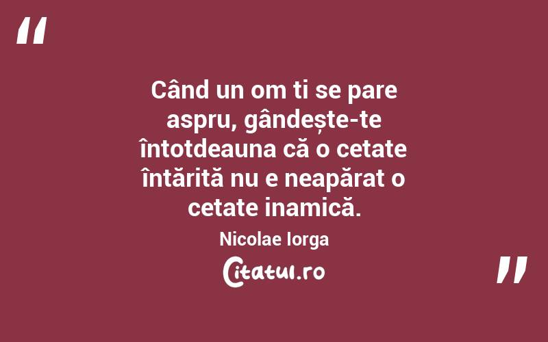 Când un om ți se pare aspru, gândește-te întotdeauna că o cetate întărită nu e neapărat o cetate inamică. Nicolae Iorga